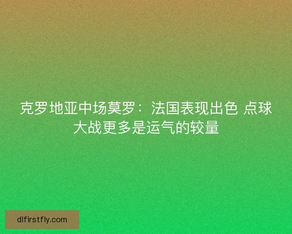 克罗地亚中场莫罗:法国表现出色 点球大战更多是运气的较量 克罗地亚中场莫罗:法国表现出色 点球大战更多是运气的较量