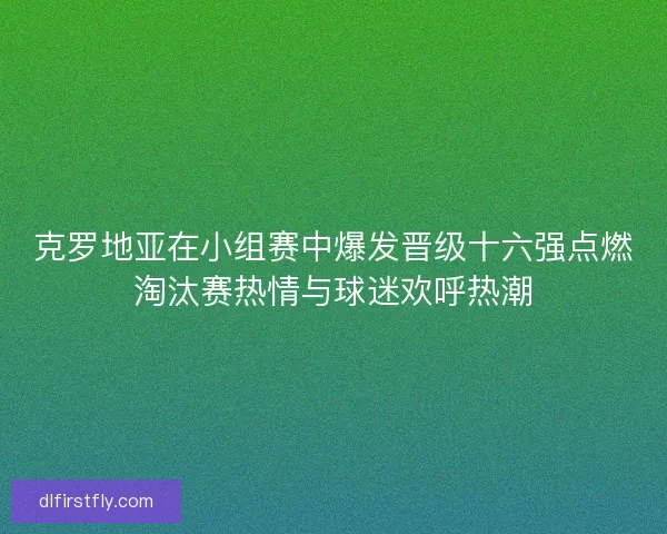克罗地亚在小组赛中爆发晋级十六强点燃淘汰赛热情与球迷欢呼热潮
