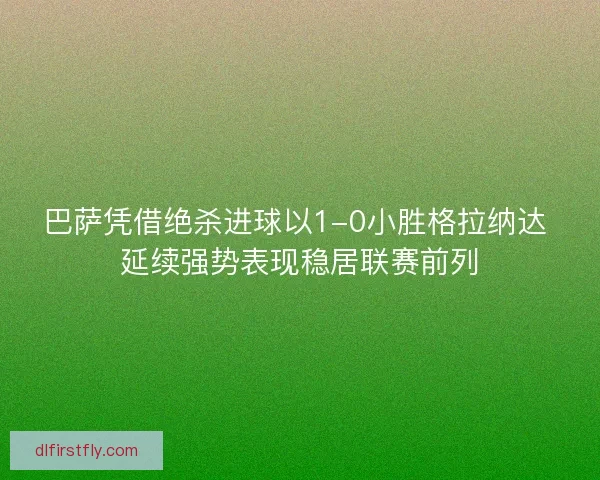 巴萨凭借绝杀进球以1-0小胜格拉纳达 延续强势表现稳居联赛前列 巴萨凭借绝杀进球以1-0小胜格拉纳达 延续强势表现稳居联赛前列