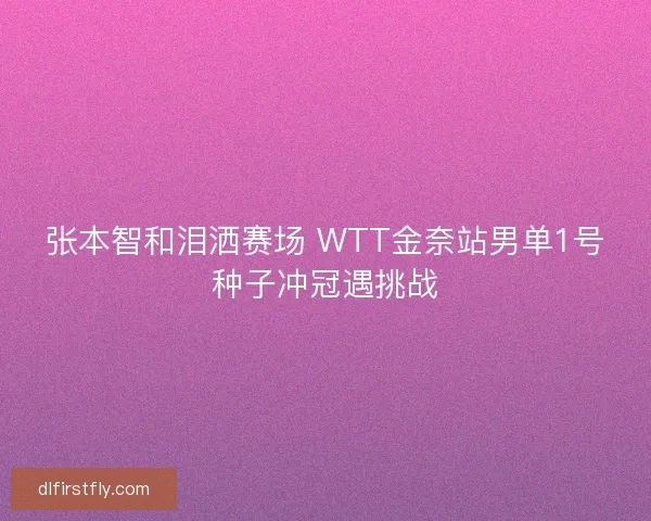 张本智和泪洒赛场 WTT金奈站男单1号种子冲冠遇挑战