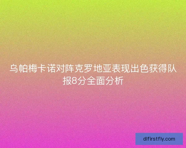 乌帕梅卡诺对阵克罗地亚表现出色获得队报8分全面分析 乌帕梅卡诺对阵克罗地亚表现出色获得队报8分全面分析
