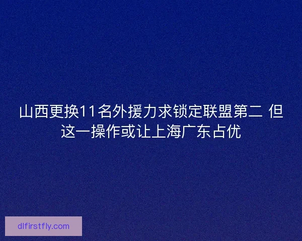 山西更换11名外援力求锁定联盟第二 但这一操作或让上海广东占优