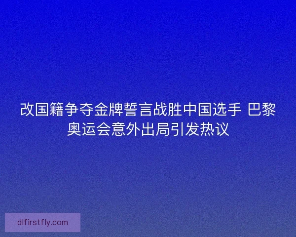 改国籍争夺金牌誓言战胜中国选手 巴黎奥运会意外出局引发热议 改国籍争夺金牌誓言战胜中国选手 巴黎奥运会意外出局引发热议