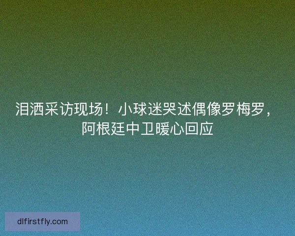 泪洒采访现场！小球迷哭述偶像罗梅罗，阿根廷中卫暖心回应