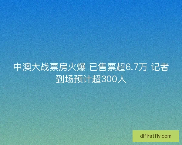 中澳大战票房火爆 已售票超6.7万 记者到场预计超300人 中澳大战票房火爆 已售票超6.7万 记者到场预计超300人