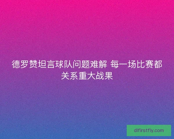 德罗赞坦言球队问题难解 每一场比赛都关系重大战果