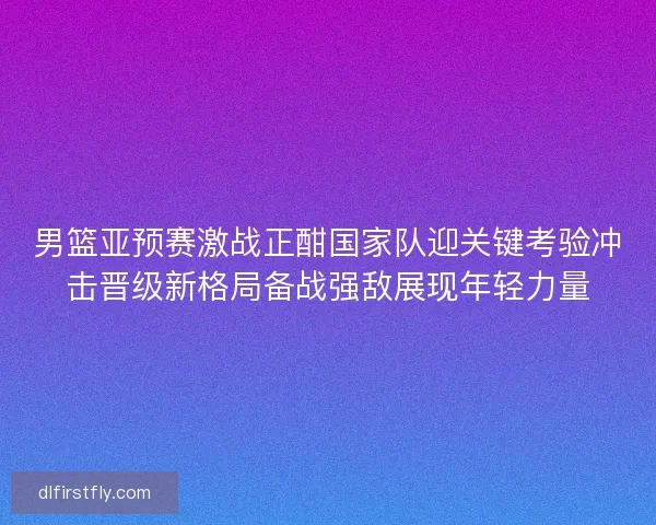 男篮亚预赛激战正酣国家队迎关键考验冲击晋级新格局备战强敌展现年轻力量