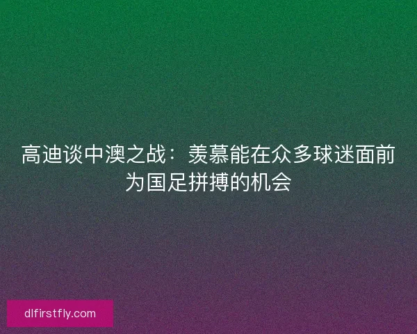 高迪谈中澳之战:羡慕能在众多球迷面前为国足拼搏的机会 高迪谈中澳之战:羡慕能在众多球迷面前为国足拼搏的机会