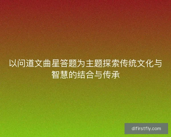 以问道文曲星答题为主题探索传统文化与智慧的结合与传承