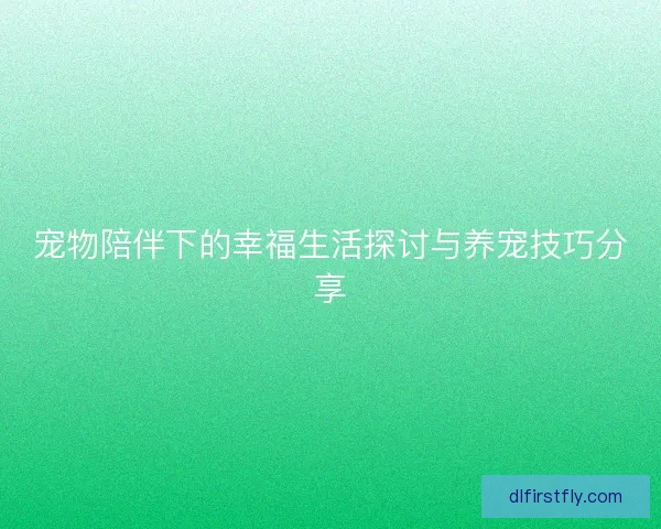 宠物陪伴下的幸福生活探讨与养宠技巧分享