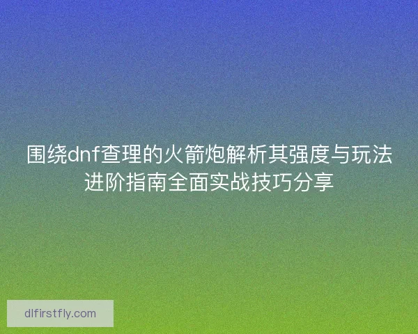 围绕dnf查理的火箭炮解析其强度与玩法进阶指南全面实战技巧分享 围绕dnf查理的火箭炮解析其强度与玩法进阶指南全面实战技巧分享