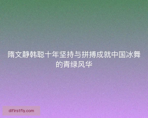 隋文静韩聪十年坚持与拼搏成就中国冰舞的青绿风华 隋文静韩聪十年坚持与拼搏成就中国冰舞的青绿风华