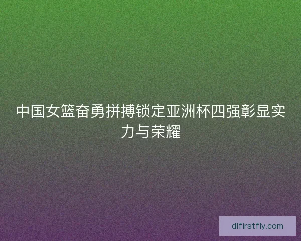 中国女篮奋勇拼搏锁定亚洲杯四强彰显实力与荣耀