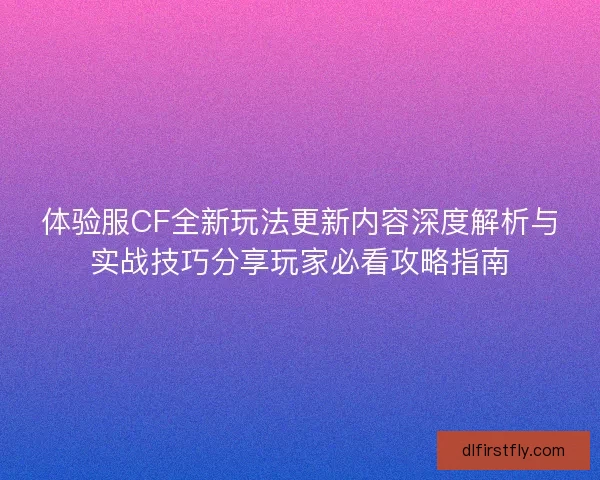 体验服CF全新玩法更新内容深度解析与实战技巧分享玩家必看攻略指南