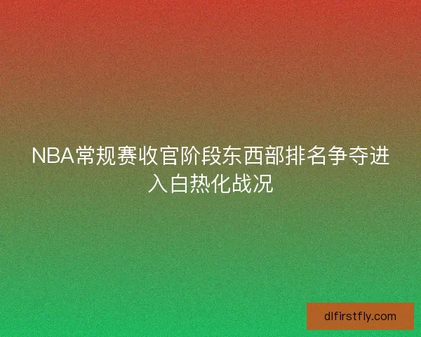 NBA常规赛收官阶段东西部排名争夺进入白热化战况