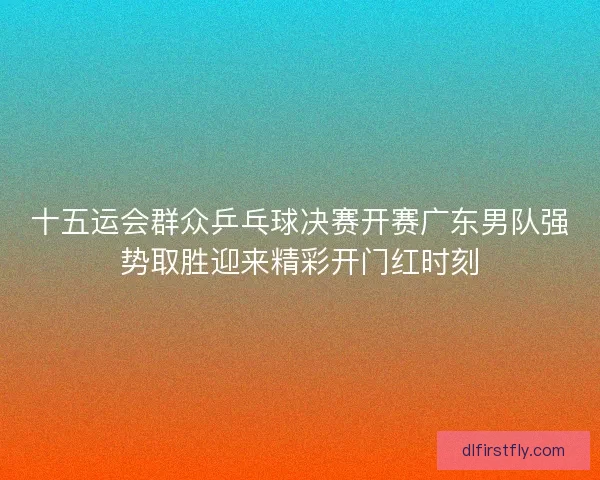 十五运会群众乒乓球决赛开赛广东男队强势取胜迎来精彩开门红时刻