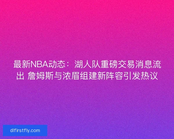最新NBA动态：湖人队重磅交易消息流出 詹姆斯与浓眉组建新阵容引发热议