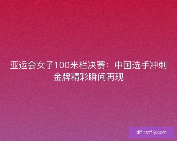亚运会女子100米栏决赛：中国选手冲刺金牌精彩瞬间再现