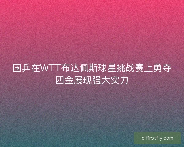 国乒在WTT布达佩斯球星挑战赛上勇夺四金展现强大实力
