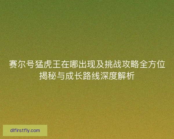 赛尔号猛虎王在哪出现及挑战攻略全方位揭秘与成长路线深度解析 赛尔号猛虎王在哪出现及挑战攻略全方位揭秘与成长路线深度解析