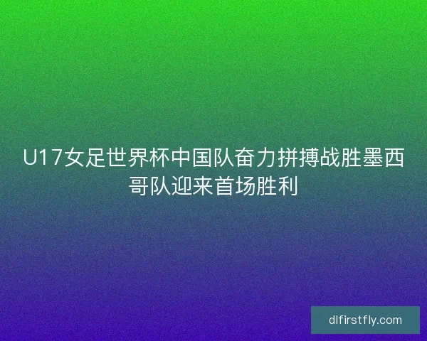 U17女足世界杯中国队奋力拼搏战胜墨西哥队迎来首场胜利