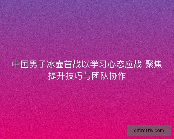 中国男子冰壶首战以学习心态应战 聚焦提升技巧与团队协作