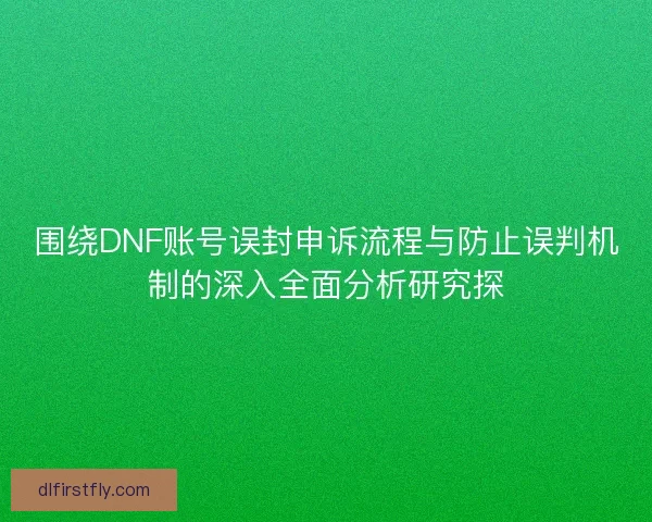 围绕DNF账号误封申诉流程与防止误判机制的深入全面分析研究探