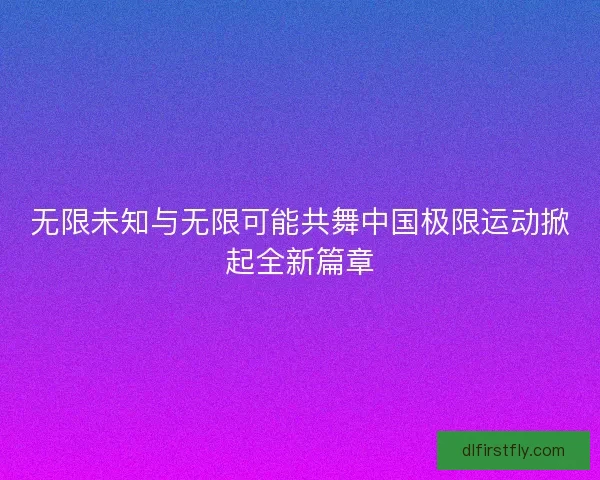 无限未知与无限可能共舞中国极限运动掀起全新篇章