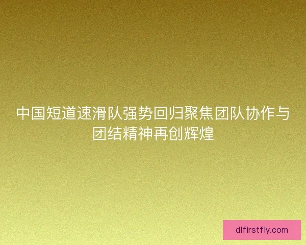 中国短道速滑队强势回归聚焦团队协作与团结精神再创辉煌