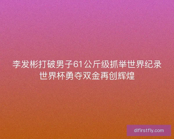 李发彬打破男子61公斤级抓举世界纪录世界杯勇夺双金再创辉煌