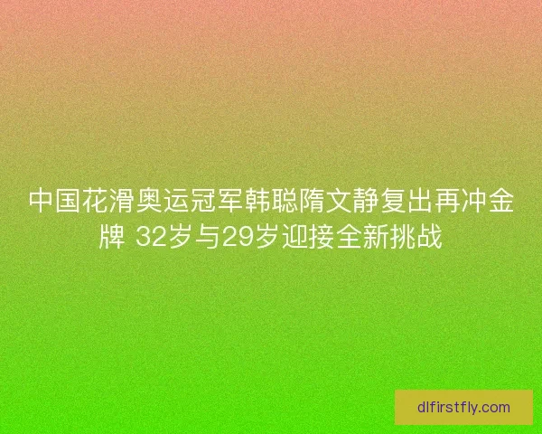 中国花滑奥运冠军韩聪隋文静复出再冲金牌 32岁与29岁迎接全新挑战