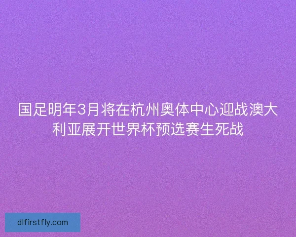 国足明年3月将在杭州奥体中心迎战澳大利亚展开世界杯预选赛生死战 国足明年3月将在杭州奥体中心迎战澳大利亚展开世界杯预选赛生死战