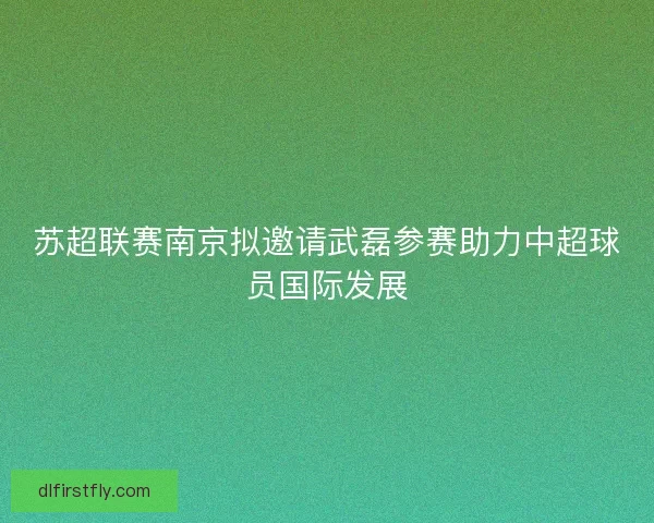 苏超联赛南京拟邀请武磊参赛助力中超球员国际发展 苏超联赛南京拟邀请武磊参赛助力中超球员国际发展