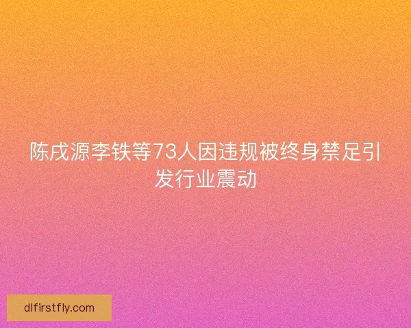 陈戌源李铁等73人因违规被终身禁足引发行业震动 陈戌源李铁等73人因违规被终身禁足引发行业震动