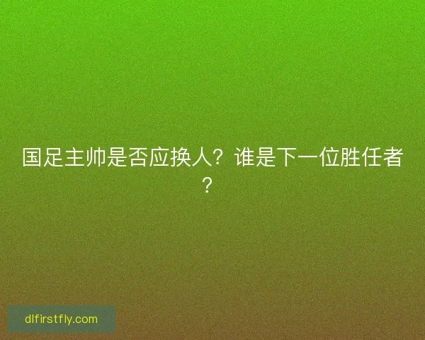 国足主帅是否应换人？谁是下一位胜任者？