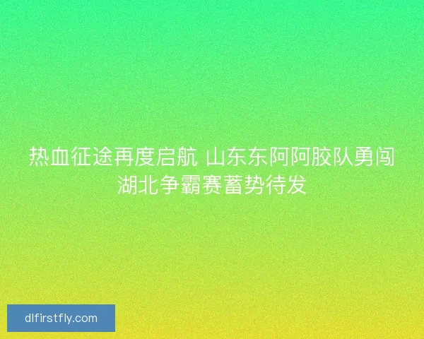 热血征途再度启航 山东东阿阿胶队勇闯湖北争霸赛蓄势待发