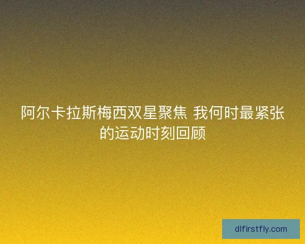 阿尔卡拉斯梅西双星聚焦 我何时最紧张的运动时刻回顾