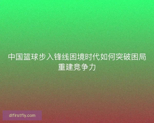 中国篮球步入锋线困境时代如何突破困局重建竞争力