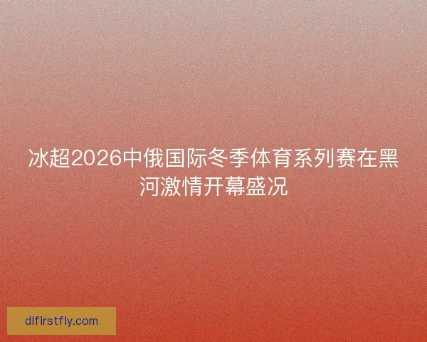 冰超2026中俄国际冬季体育系列赛在黑河激情开幕盛况