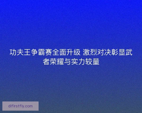 功夫王争霸赛全面升级 激烈对决彰显武者荣耀与实力较量