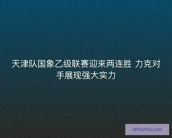 天津队国象乙级联赛迎来两连胜 力克对手展现强大实力